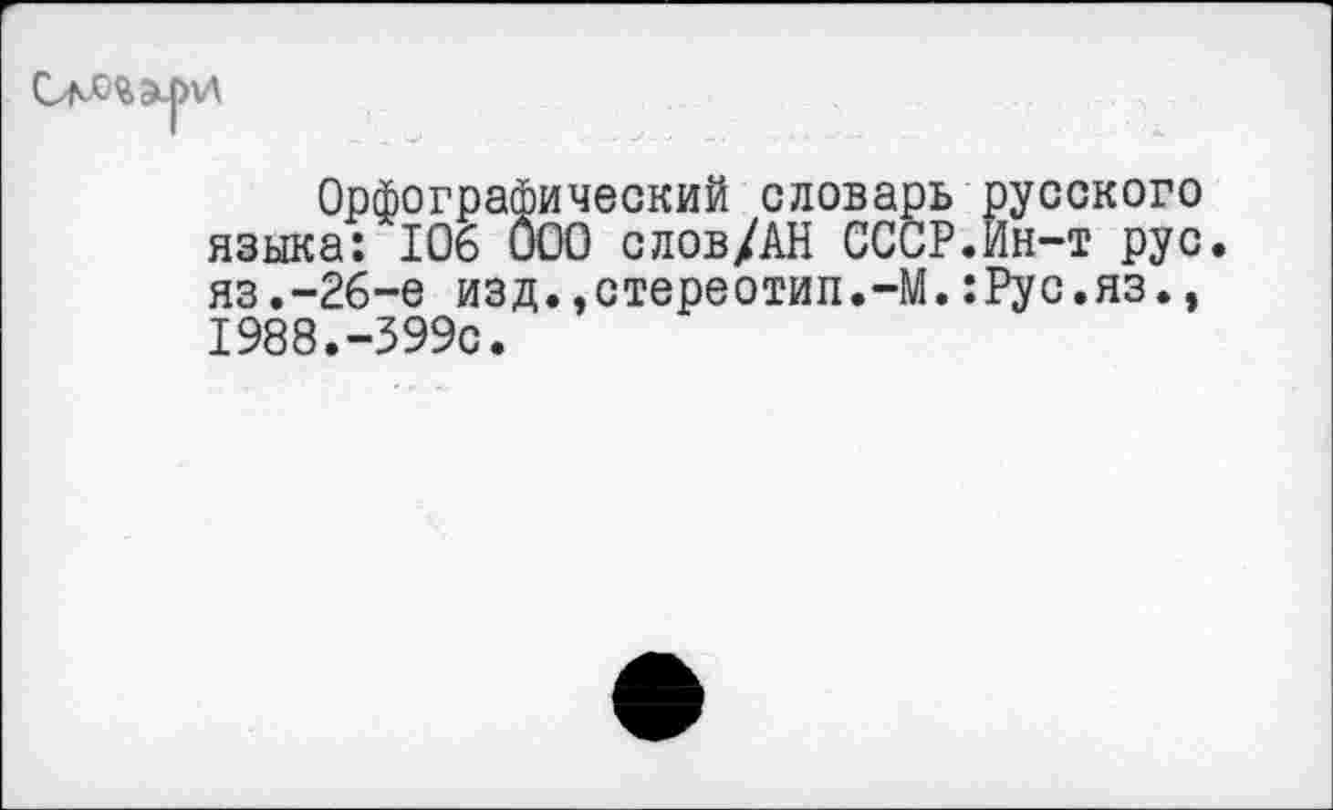 ﻿Орфографический словарь русского языка: 106 000 слов/АН СССР.Ин-т рус. яз.-26-е изд.,стереотип.-М.:Рус.яз., 1988.-399с.